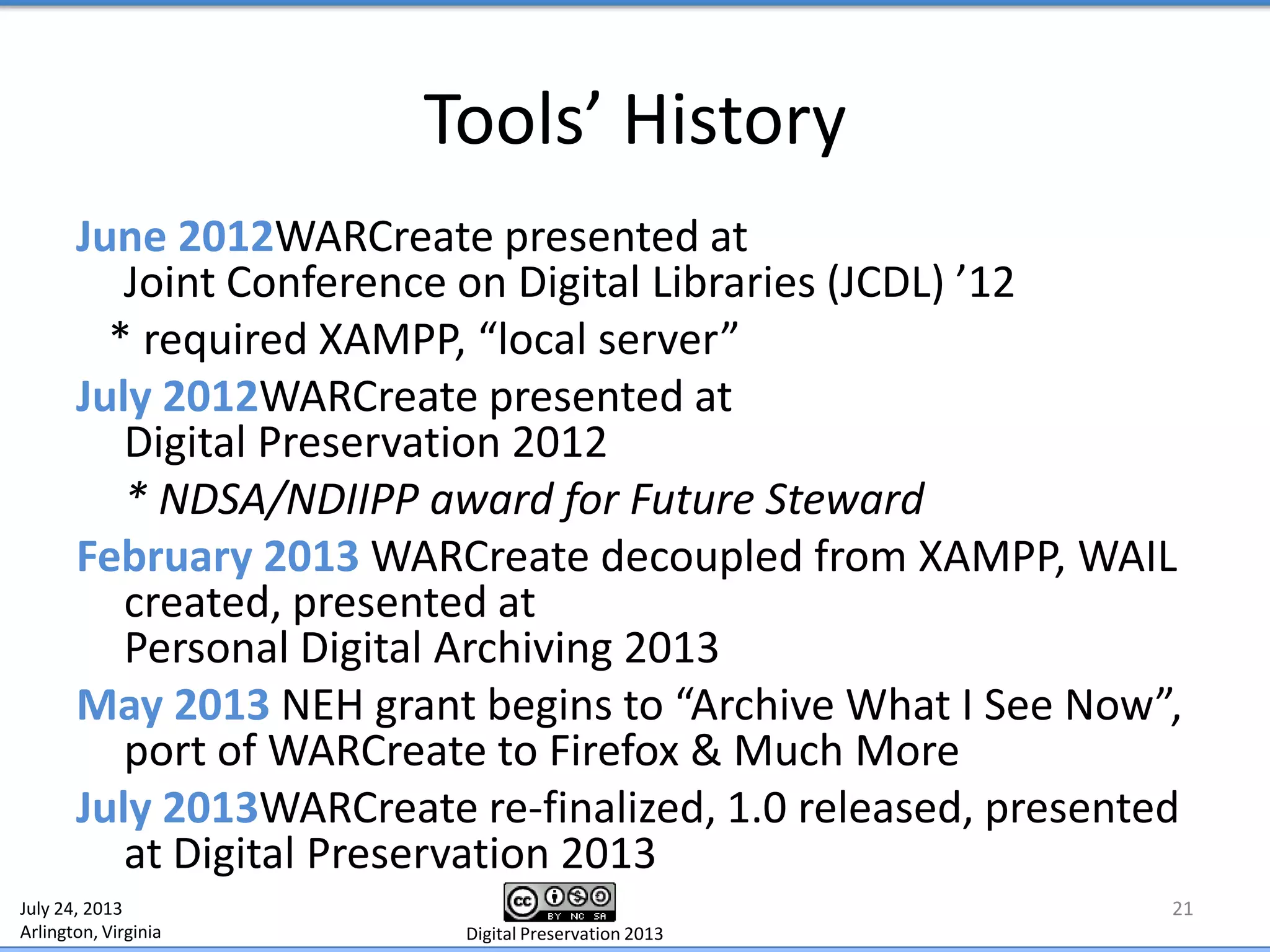 Tools’ History
June 2012WARCreate presented at
Joint Conference on Digital Libraries (JCDL) ’12
* required XAMPP, “local server”
July 2012WARCreate presented at
Digital Preservation 2012
* NDSA/NDIIPP award for Future Steward
February 2013 WARCreate decoupled from XAMPP, WAIL
created, presented at
Personal Digital Archiving 2013
May 2013 NEH grant begins to “Archive What I See Now”,
port of WARCreate to Firefox & Much More
July 2013WARCreate re-finalized, 1.0 released, presented
at Digital Preservation 2013
21July 24, 2013
Arlington, Virginia Digital Preservation 2013
 