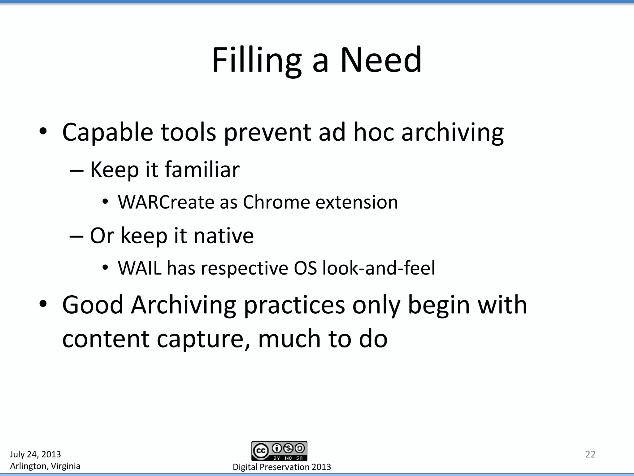 Filling a Need
• Capable tools prevent ad hoc archiving
– Keep it familiar
• WARCreate as Chrome extension
– Or keep it native
• WAIL has respective OS look-and-feel
• Good Archiving practices only begin with
content capture, much to do
22July 24, 2013
Arlington, Virginia Digital Preservation 2013
 