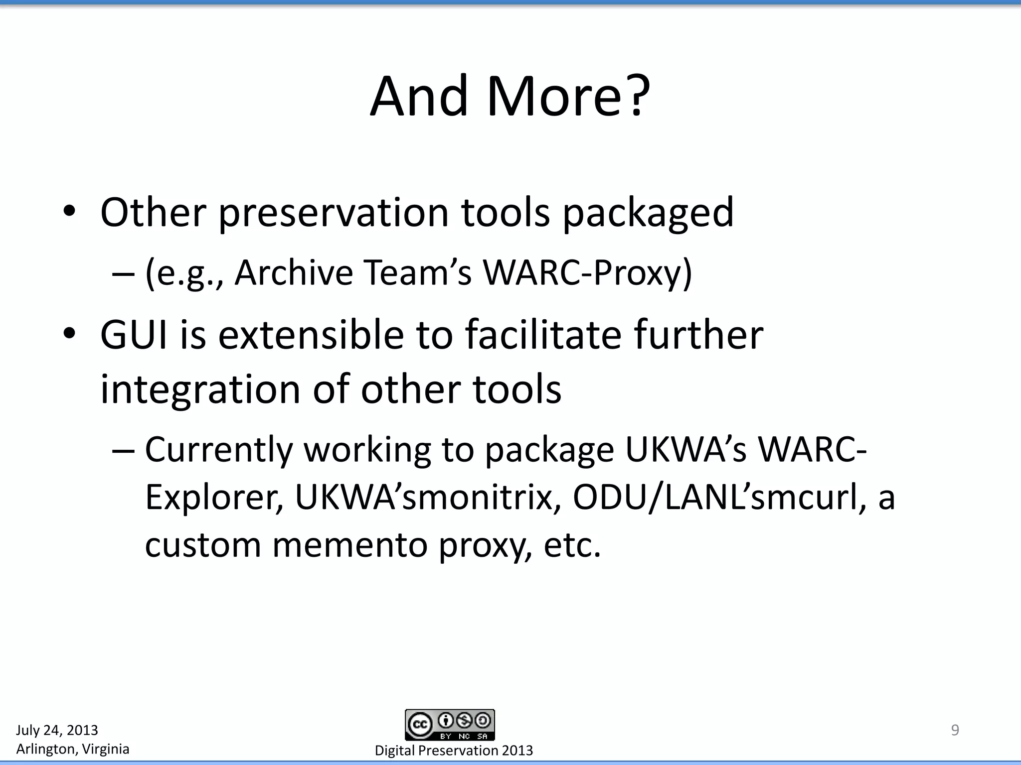 And More?
• Other preservation tools packaged
– (e.g., Archive Team’s WARC-Proxy)
• GUI is extensible to facilitate further
integration of other tools
– Currently working to package UKWA’s WARC-
Explorer, UKWA’smonitrix, ODU/LANL’smcurl, a
custom memento proxy, etc.
9July 24, 2013
Arlington, Virginia Digital Preservation 2013
 