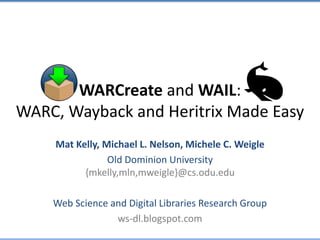WARCreate and WAIL:
WARC, Wayback and Heritrix Made Easy
Mat Kelly, Michael L. Nelson, Michele C. Weigle
Old Dominion University
{mkelly,mln,mweigle}@cs.odu.edu
Web Science and Digital Libraries Research Group
ws-dl.blogspot.com
 