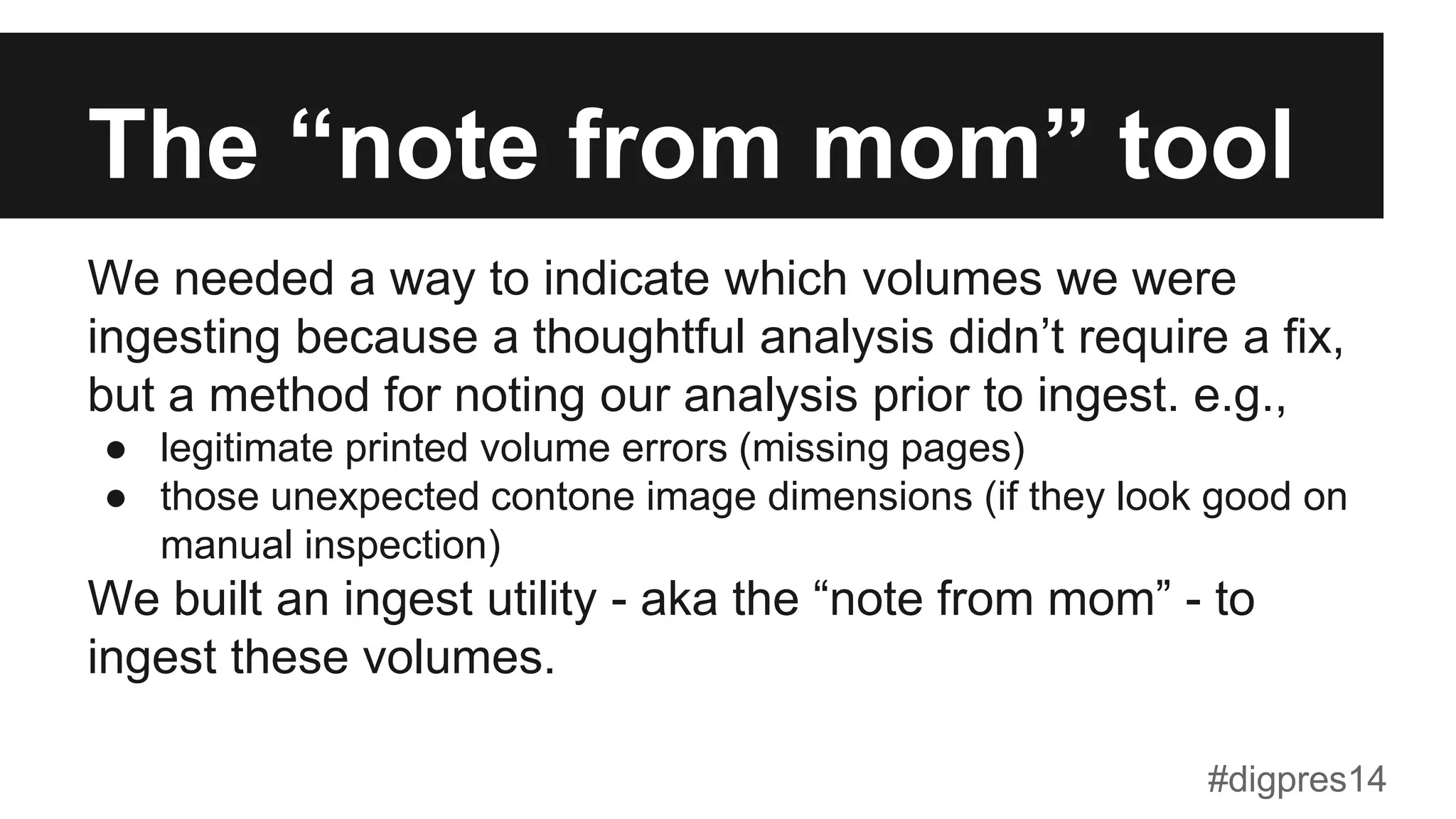 The “note from mom” tool
We needed a way to indicate which volumes we were
ingesting because a thoughtful analysis didn’t require a fix,
but a method for noting our analysis prior to ingest. e.g.,
●  legitimate printed volume errors (missing pages)
●  those unexpected contone image dimensions (if they look good on
manual inspection)
We built an ingest utility - aka the “note from mom” - to
ingest these volumes.
#digpres14
 
