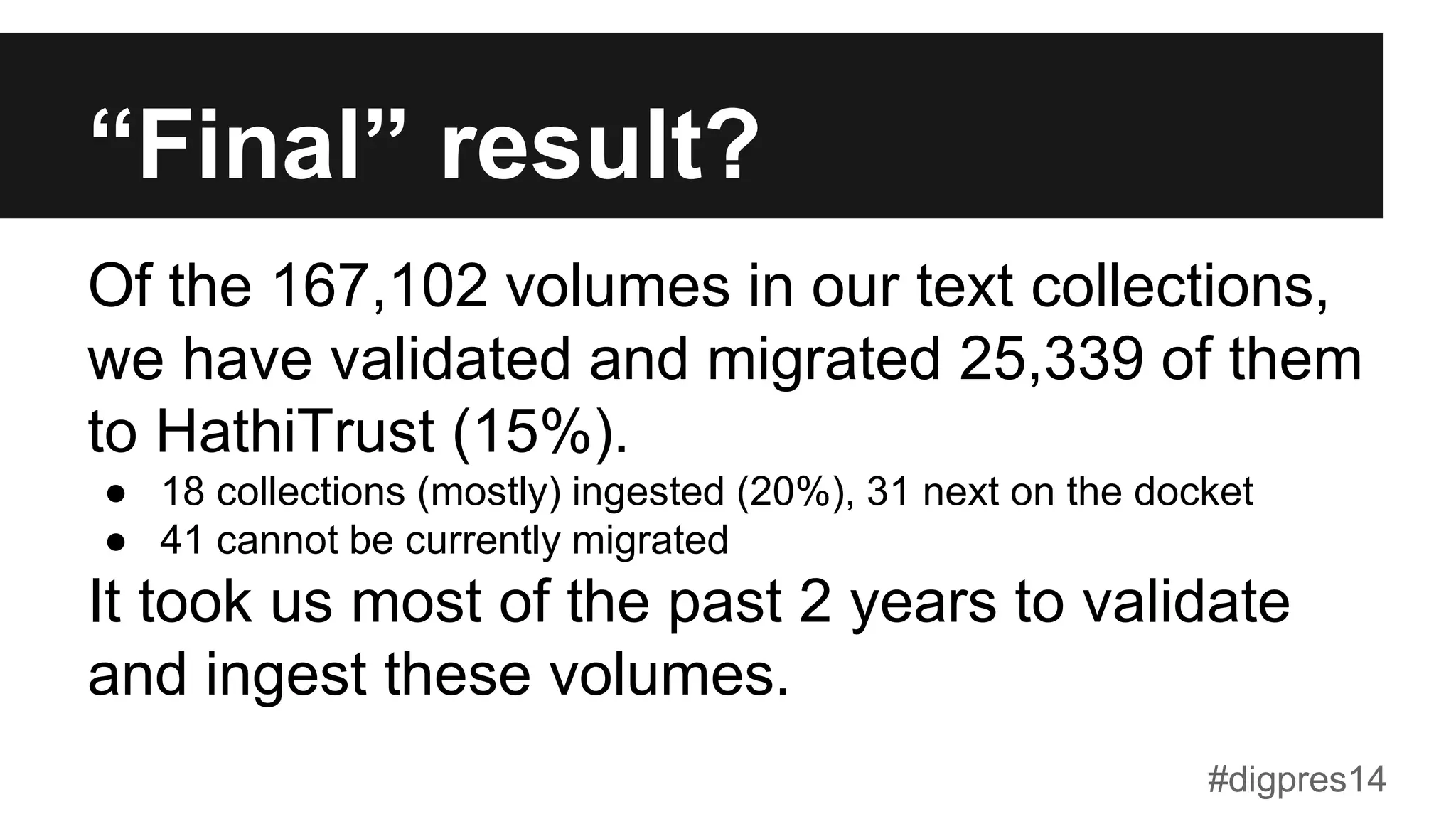 “Final” result?
Of the 167,102 volumes in our text collections,
we have validated and migrated 25,339 of them
to HathiTrust (15%).
●  18 collections (mostly) ingested (20%), 31 next on the docket
●  41 cannot be currently migrated
It took us most of the past 2 years to validate
and ingest these volumes.
#digpres14
 