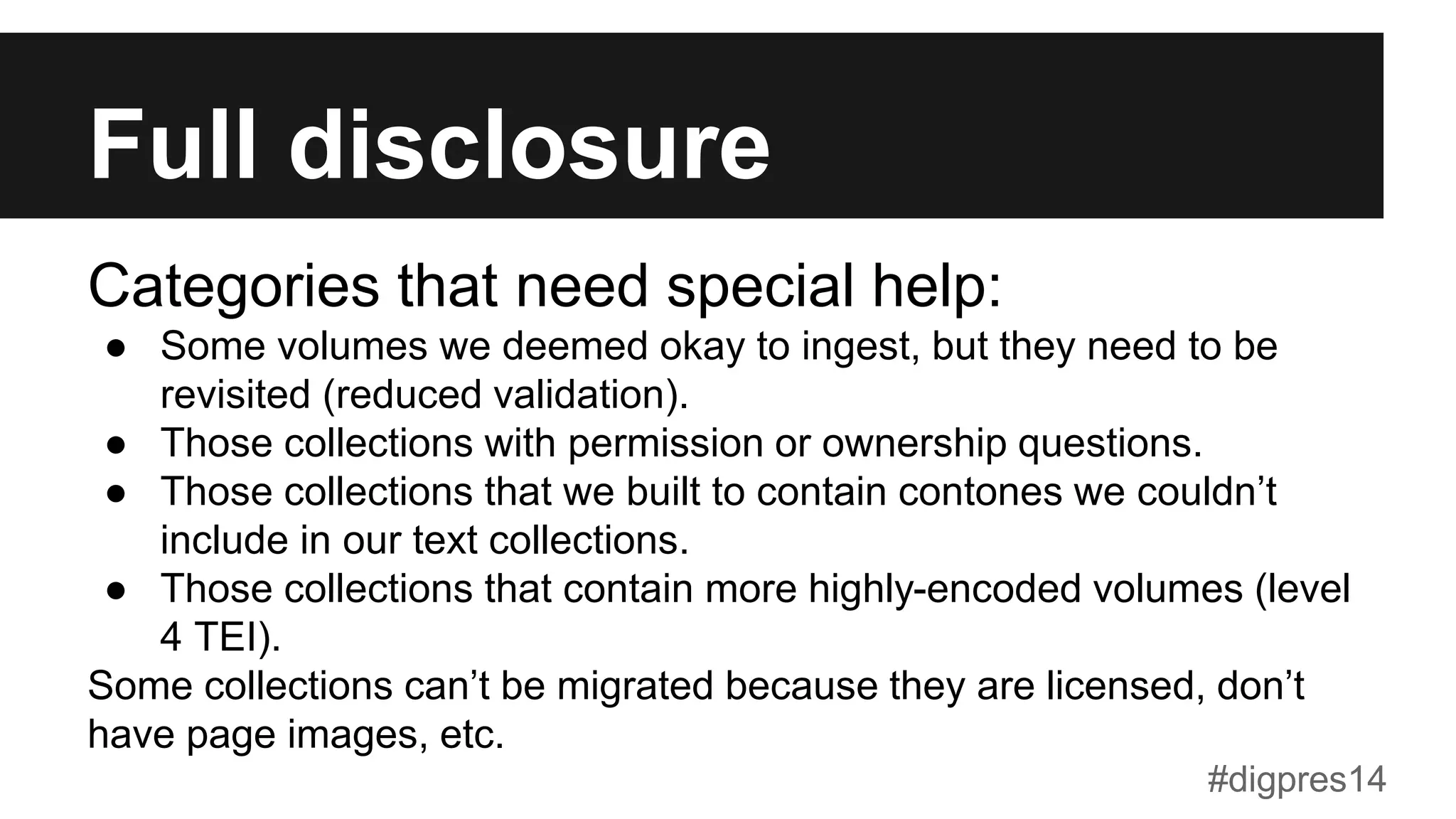 Full disclosure
Categories that need special help:
●  Some volumes we deemed okay to ingest, but they need to be
revisited (reduced validation).
●  Those collections with permission or ownership questions.
●  Those collections that we built to contain contones we couldn’t
include in our text collections.
●  Those collections that contain more highly-encoded volumes (level
4 TEI).
Some collections can’t be migrated because they are licensed, don’t
have page images, etc.
#digpres14
 