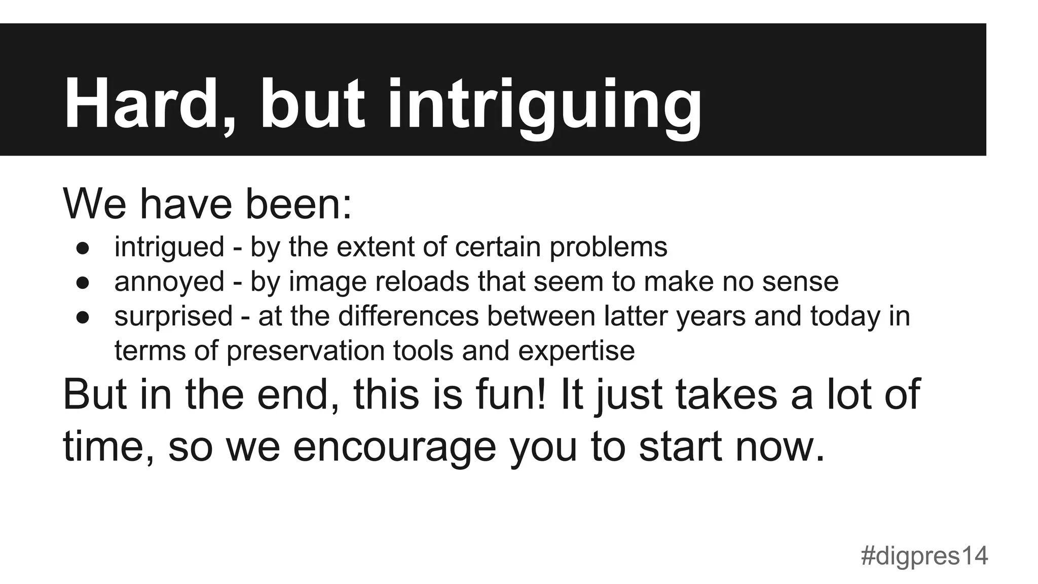 Hard, but intriguing
We have been:
●  intrigued - by the extent of certain problems
●  annoyed - by image reloads that seem to make no sense
●  surprised - at the differences between latter years and today in
terms of preservation tools and expertise
But in the end, this is fun! It just takes a lot of
time, so we encourage you to start now.
#digpres14
 