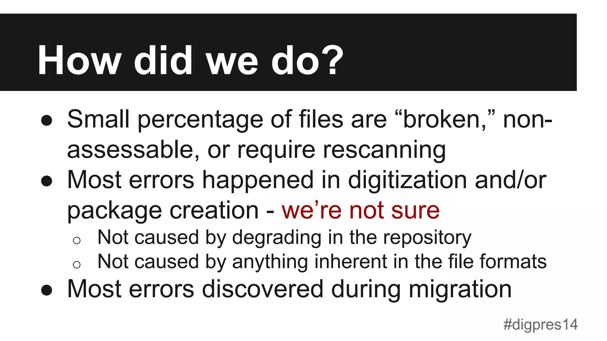 How did we do?
●  Small percentage of files are “broken,” non-
assessable, or require rescanning
●  Most errors happened in digitization and/or
package creation - we’re not sure
o  Not caused by degrading in the repository
o  Not caused by anything inherent in the file formats
●  Most errors discovered during migration
#digpres14
 