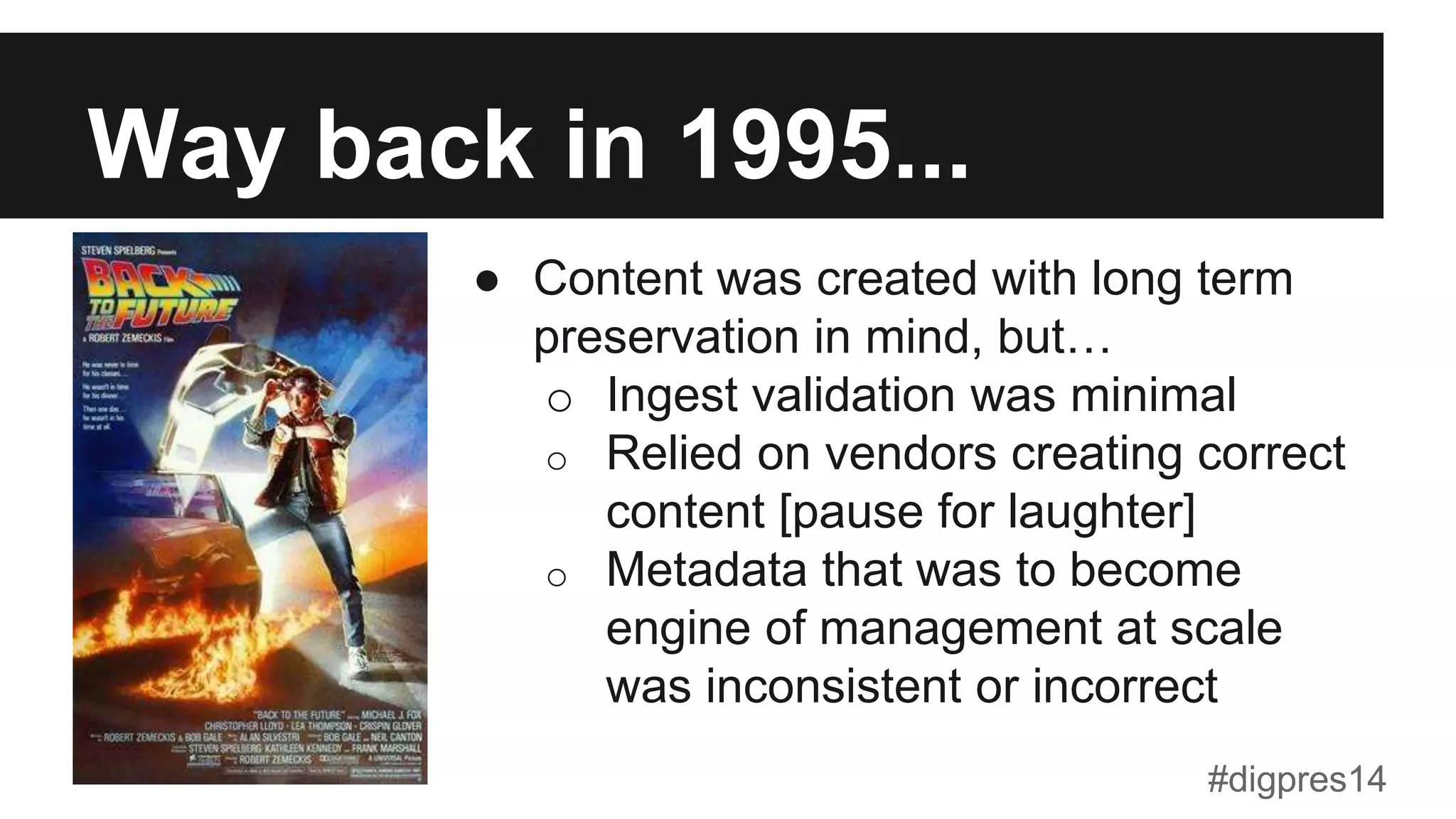 Way back in 1995...
●  Content was created with long term
preservation in mind, but…
o  Ingest validation was minimal
o  Relied on vendors creating correct
content [pause for laughter]
o  Metadata that was to become
engine of management at scale
was inconsistent or incorrect
#digpres14
 