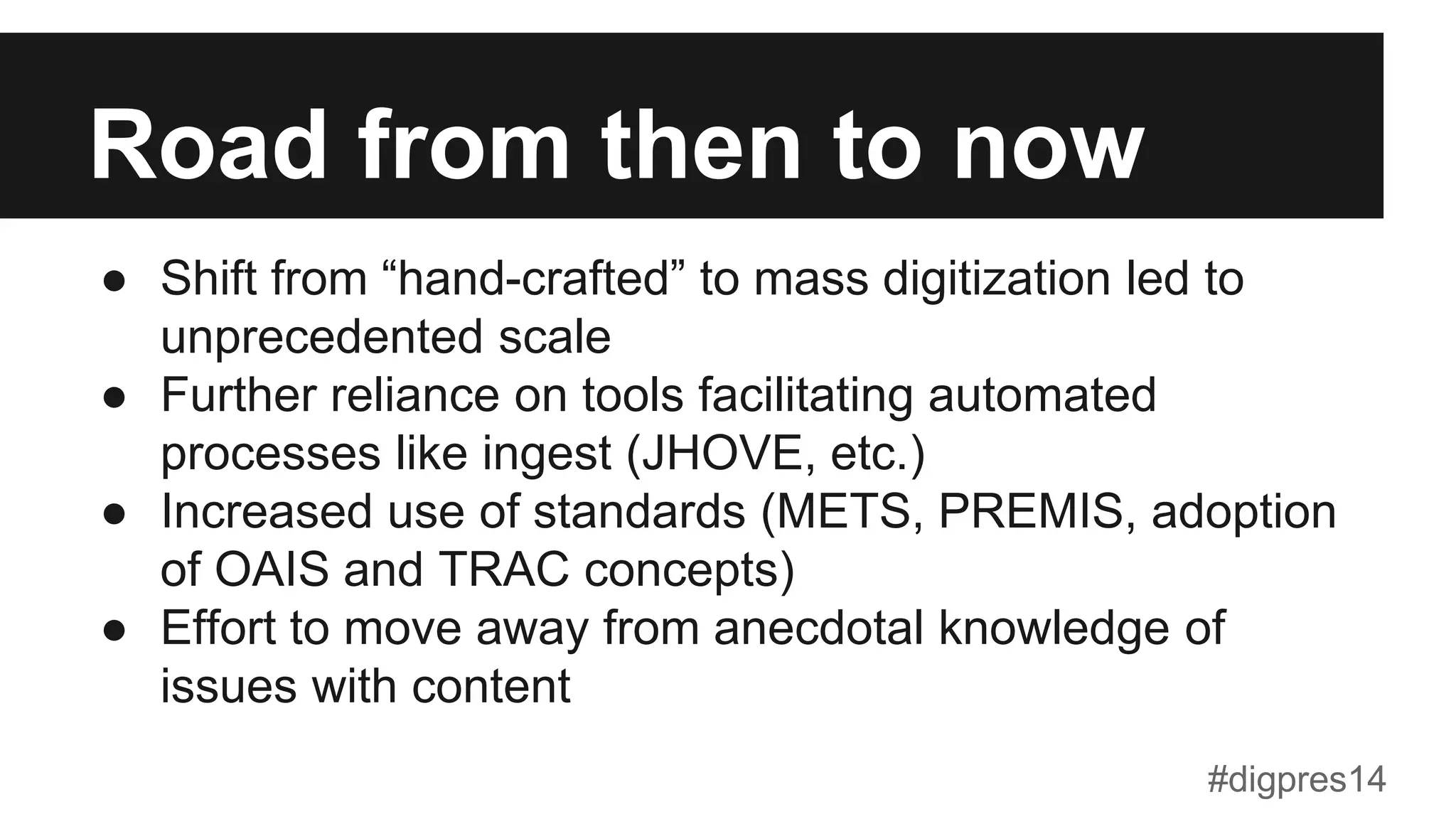 Road from then to now
●  Shift from “hand-crafted” to mass digitization led to
unprecedented scale
●  Further reliance on tools facilitating automated
processes like ingest (JHOVE, etc.)
●  Increased use of standards (METS, PREMIS, adoption
of OAIS and TRAC concepts)
●  Effort to move away from anecdotal knowledge of
issues with content
#digpres14
 