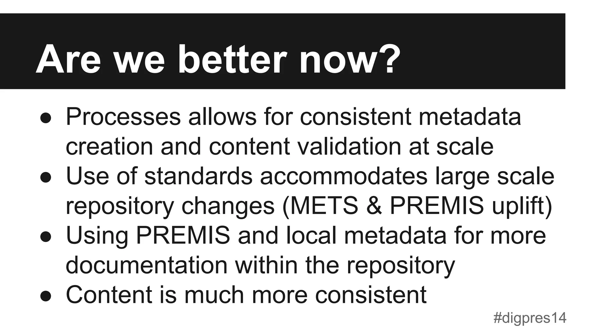 Are we better now?
●  Processes allows for consistent metadata
creation and content validation at scale
●  Use of standards accommodates large scale
repository changes (METS & PREMIS uplift)
●  Using PREMIS and local metadata for more
documentation within the repository
●  Content is much more consistent
#digpres14
 