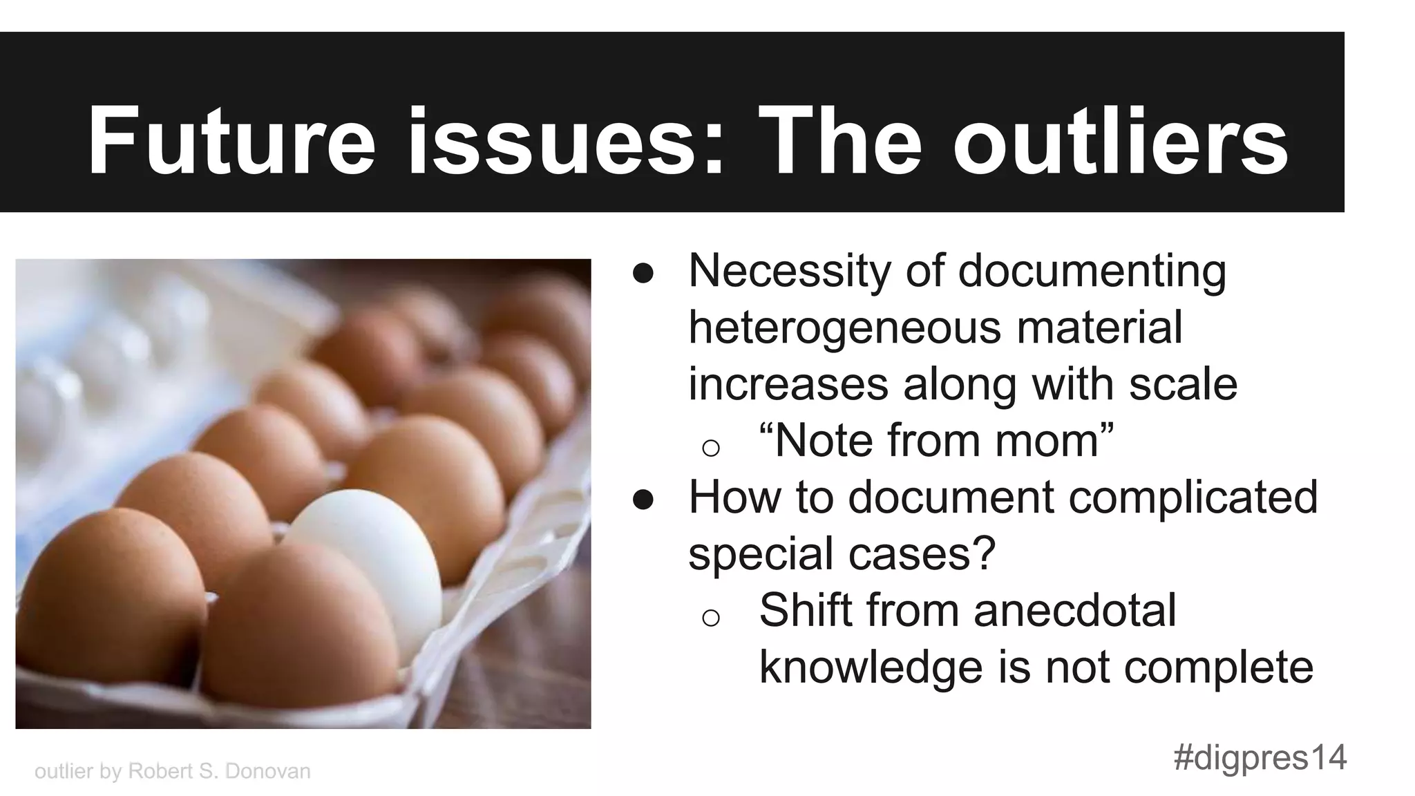 Future issues: The outliers
●  Necessity of documenting
heterogeneous material
increases along with scale
o  “Note from mom”
●  How to document complicated
special cases?
o  Shift from anecdotal
knowledge is not complete
outlier by Robert S. Donovan #digpres14
 