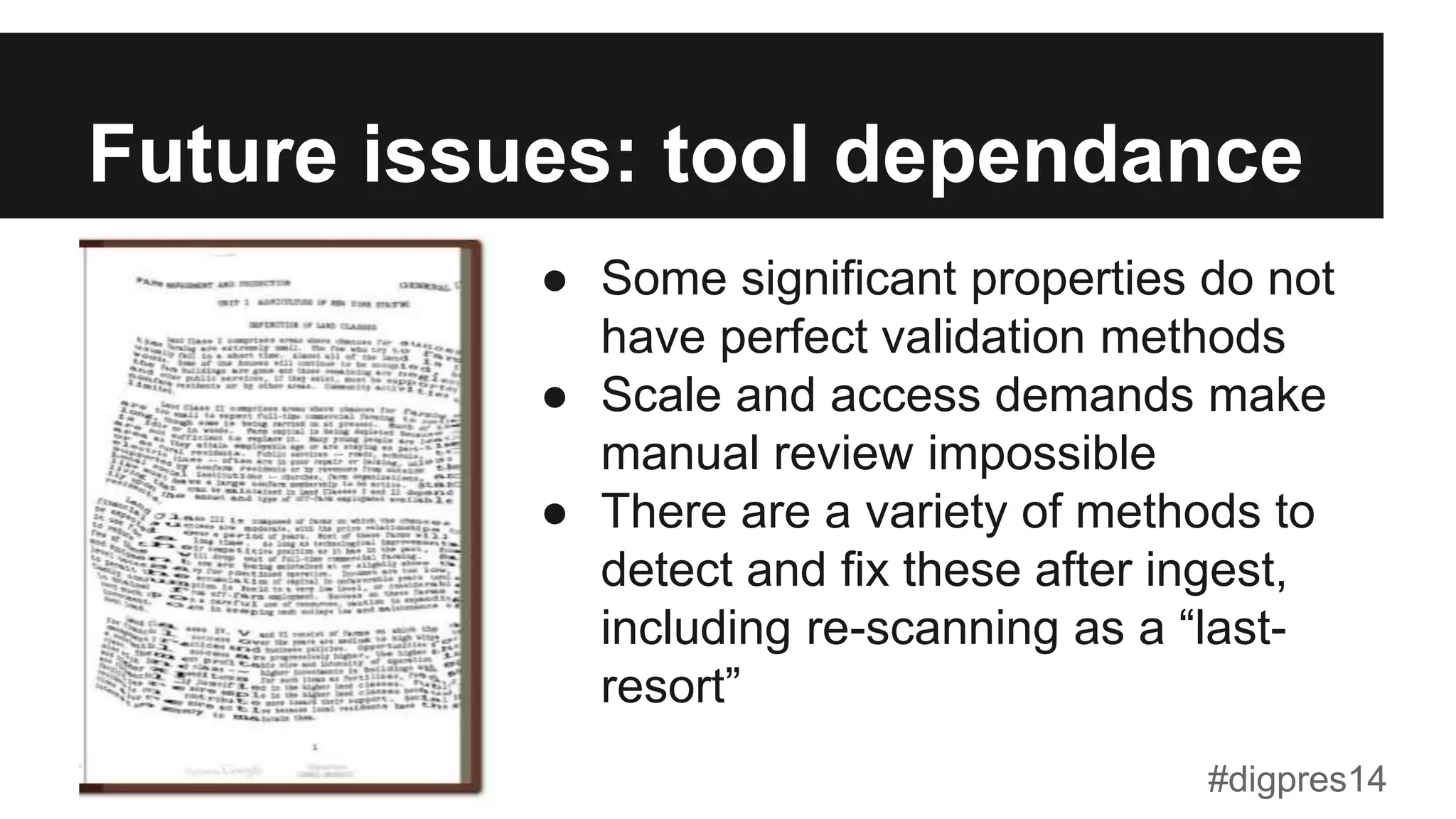 Future issues: tool dependance
●  Some significant properties do not
have perfect validation methods
●  Scale and access demands make
manual review impossible
●  There are a variety of methods to
detect and fix these after ingest,
including re-scanning as a “last-
resort”
#digpres14
 