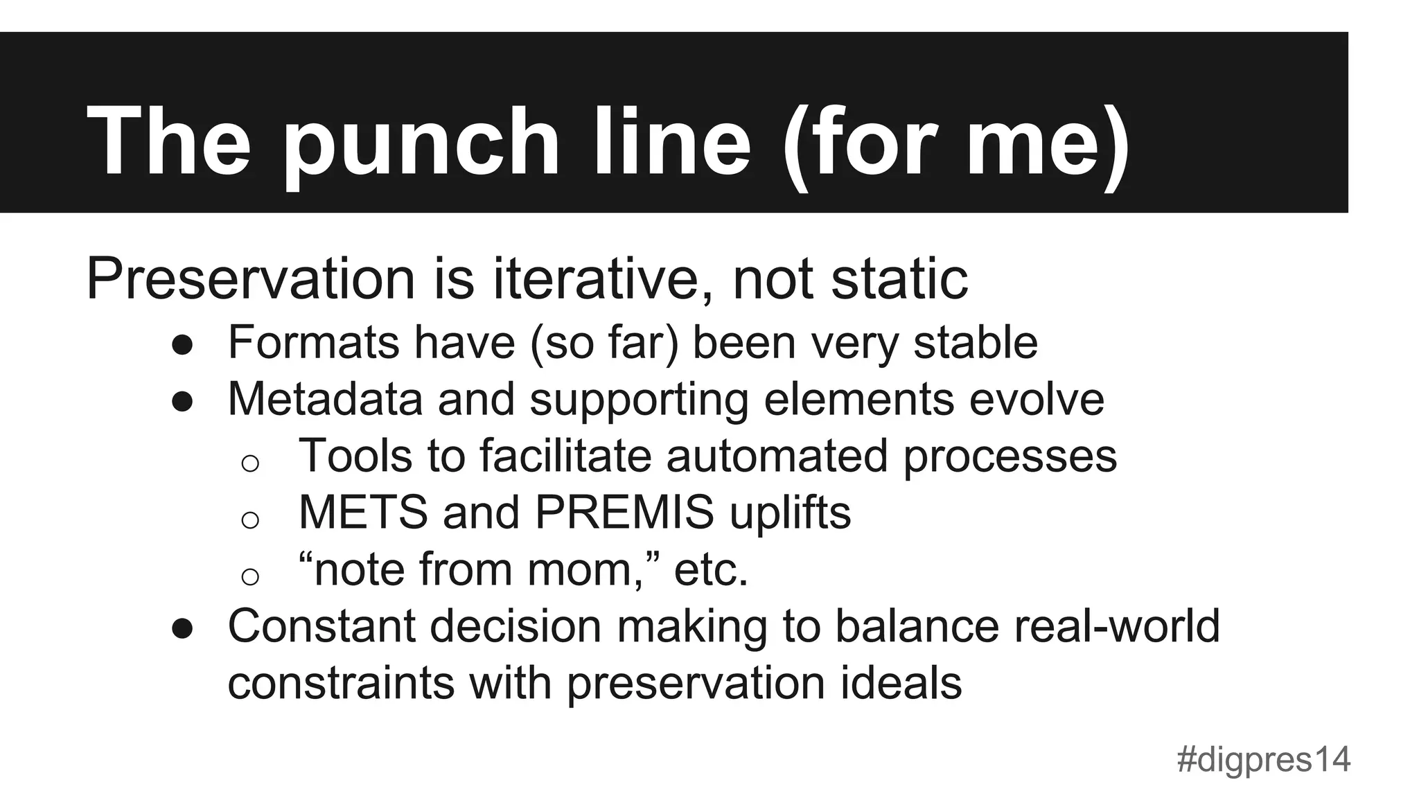 The punch line (for me)
Preservation is iterative, not static
●  Formats have (so far) been very stable
●  Metadata and supporting elements evolve
o  Tools to facilitate automated processes
o  METS and PREMIS uplifts
o  “note from mom,” etc.
●  Constant decision making to balance real-world
constraints with preservation ideals
#digpres14
 