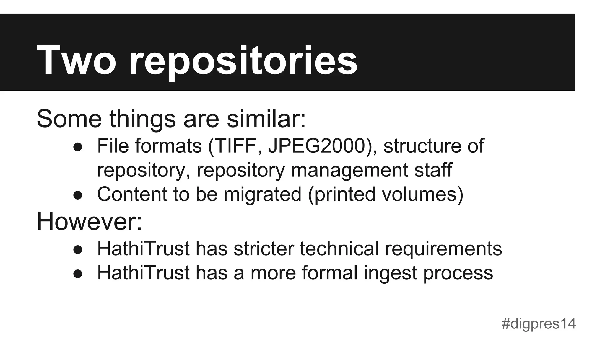Two repositories
Some things are similar:
●  File formats (TIFF, JPEG2000), structure of
repository, repository management staff
●  Content to be migrated (printed volumes)
However:
●  HathiTrust has stricter technical requirements
●  HathiTrust has a more formal ingest process
#digpres14
 