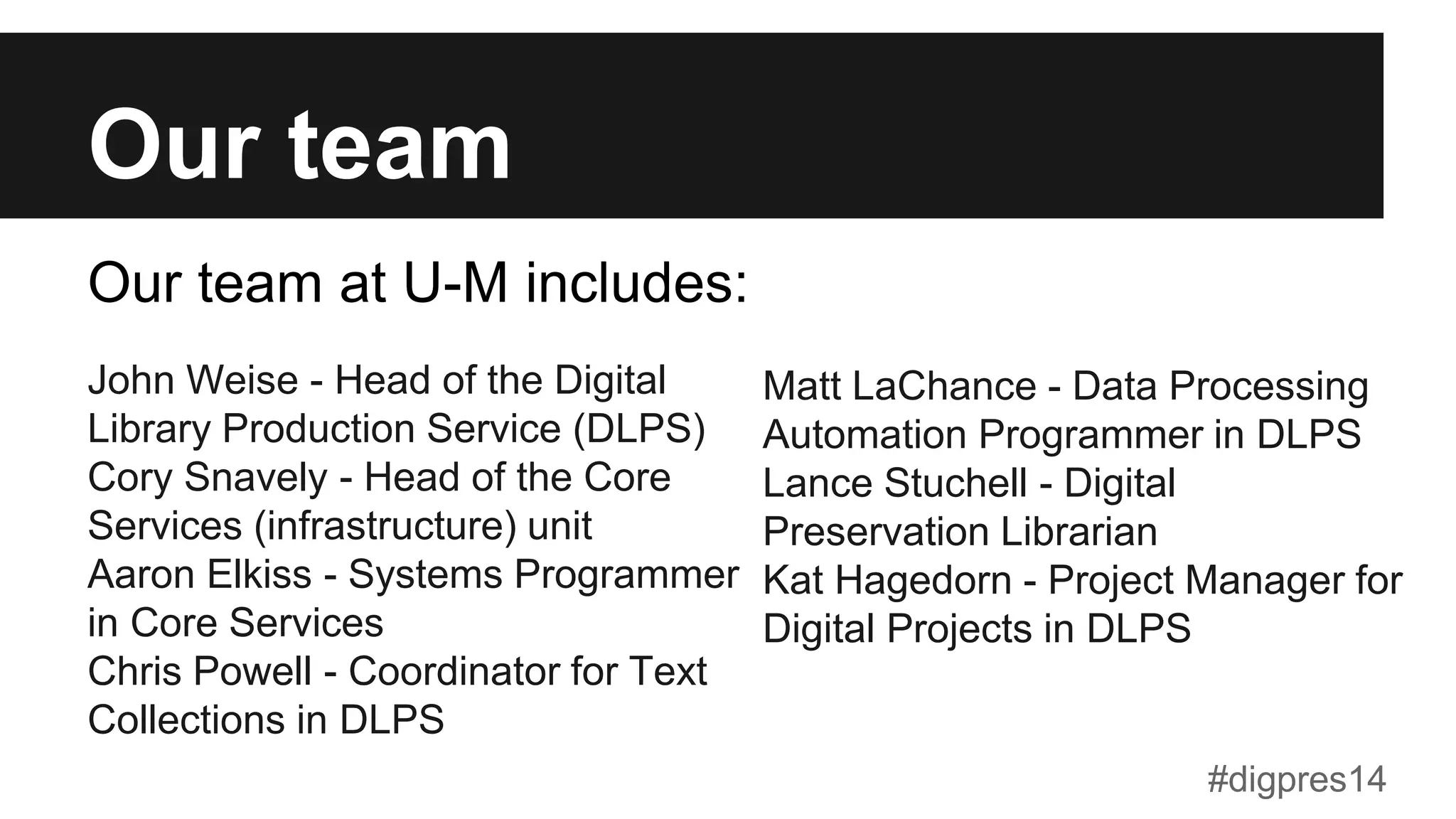 Our team
John Weise - Head of the Digital
Library Production Service (DLPS)
Cory Snavely - Head of the Core
Services (infrastructure) unit
Aaron Elkiss - Systems Programmer
in Core Services
Chris Powell - Coordinator for Text
Collections in DLPS
Matt LaChance - Data Processing
Automation Programmer in DLPS
Lance Stuchell - Digital
Preservation Librarian
Kat Hagedorn - Project Manager for
Digital Projects in DLPS
Our team at U-M includes:
#digpres14
 