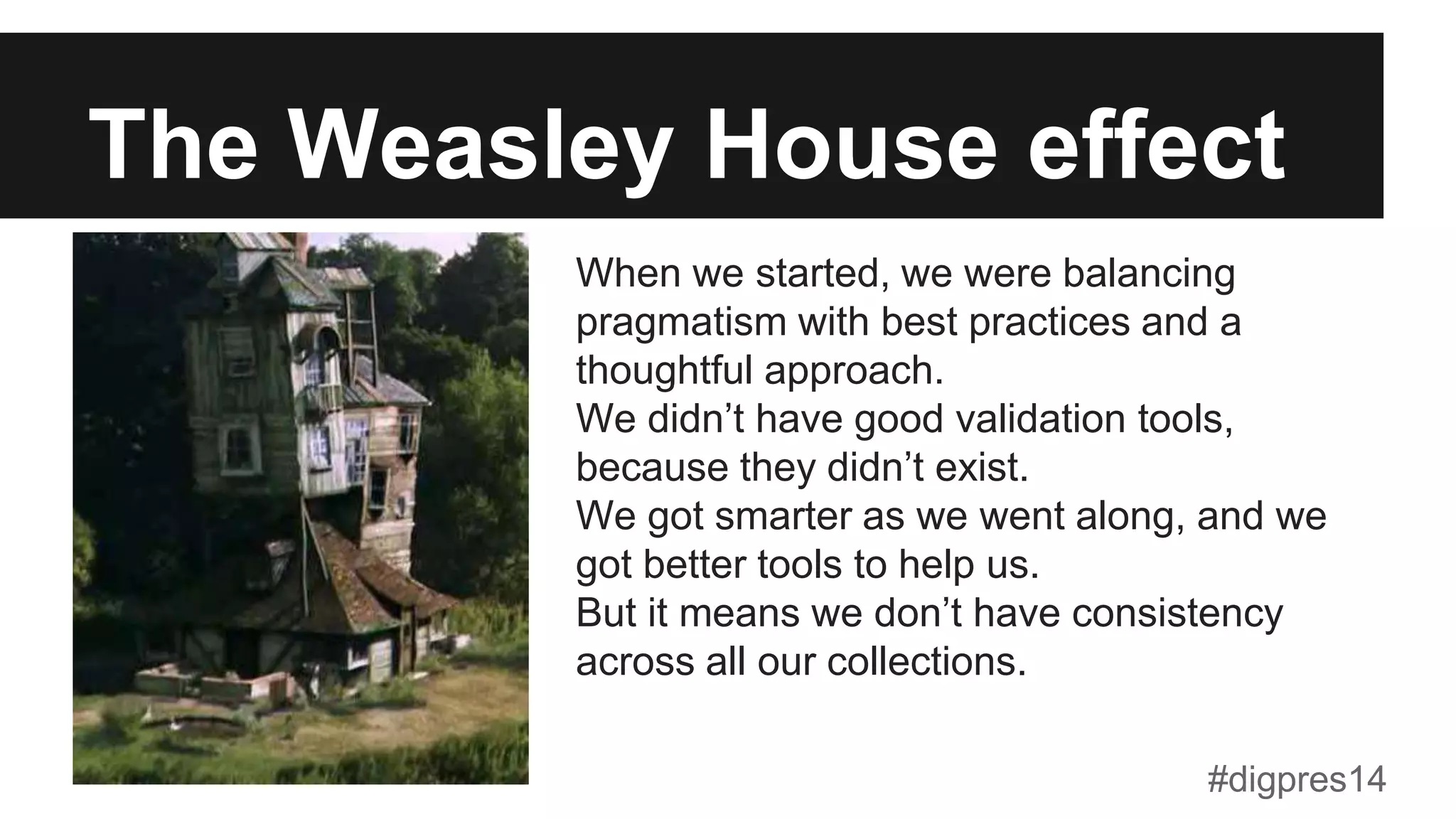 The Weasley House effect
When we started, we were balancing
pragmatism with best practices and a
thoughtful approach.
We didn’t have good validation tools,
because they didn’t exist.
We got smarter as we went along, and we
got better tools to help us.
But it means we don’t have consistency
across all our collections.
#digpres14
 