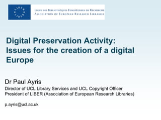 Digital Preservation Activity:
Issues for the creation of a digital
Europe

Dr Paul Ayris
Director of UCL Library Services and UCL Copyright Officer
President of LIBER (Association of European Research Libraries)

p.ayris@ucl.ac.uk
 