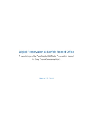 Digital Preservation at Norfolk Record Office
A report prepared by Pawel Jaskulski (Digital Preservation trainee)
for Gary Tuson (County Archivist).
March 11th, 2016
 