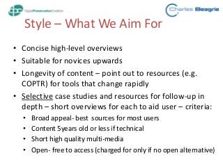 Style – What We Aim For
• Concise high-level overviews
• Suitable for novices upwards
• Longevity of content – point out to resources (e.g.
COPTR) for tools that change rapidly
• Selective case studies and resources for follow-up in
depth – short overviews for each to aid user – criteria:
• Broad appeal- best sources for most users
• Content 5years old or less if technical
• Short high quality multi-media
• Open- free to access (charged for only if no open alternative)
 