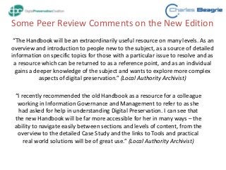 Some Peer Review Comments on the New Edition
“The Handbook will be an extraordinarily useful resource on many levels. As an
overview and introduction to people new to the subject, as a source of detailed
information on specific topics for those with a particular issue to resolve and as
a resource which can be returned to as a reference point, and as an individual
gains a deeper knowledge of the subject and wants to explore more complex
aspects of digital preservation.” (Local Authority Archivist)
“I recently recommended the old Handbook as a resource for a colleague
working in Information Governance and Management to refer to as she
had asked for help in understanding Digital Preservation. I can see that
the new Handbook will be far more accessible for her in many ways – the
ability to navigate easily between sections and levels of content, from the
overview to the detailed Case Study and the links to Tools and practical
real world solutions will be of great use.” (Local Authority Archivist)
 
