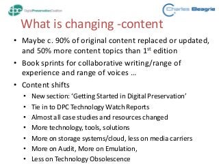 What is changing -content
• Maybe c. 90% of original content replaced or updated,
and 50% more content topics than 1st edition
• Book sprints for collaborative writing/range of
experience and range of voices …
• Content shifts
• New section: ‘Getting Started in Digital Preservation’
• Tie in to DPC Technology Watch Reports
• Almost all case studies and resources changed
• More technology, tools, solutions
• More on storage systems/cloud, less on media carriers
• More on Audit, More on Emulation,
• Less on Technology Obsolescence
 
