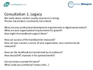 Consultation 1: Legacy
Not really about content: quality assurance is strong.
Process not product; community not content
What are your professional development requirements re digital preservation?
What are your organisational requirements for growth?
How might the handbook support these?
How can success of the handbook be measured?
How can your success, success of your organisation, your community be
measured?
How can the handbook be transformed by its audience?
How should DPC maintain it for optimal benefit?
Can you help us spread the word?
What could you contribute? (many roles…)
 