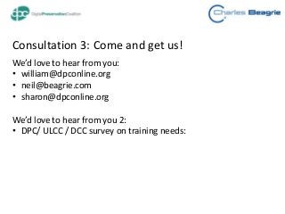 Consultation 3: Come and get us!
We’d love to hear from you:
• william@dpconline.org
• neil@beagrie.com
• sharon@dpconline.org
We’d love to hear from you 2:
• DPC/ ULCC / DCC survey on training needs:
 