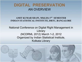 DIGITAL PRESERVATION
               AN OVERVIEW

     AMIT KUMAR SHAW, MS(LIS) 1ST SEMESTER
 INDIAN STATISTICAL INSTITUTE, DRTC, BANGALORE


National Conference on Digital Right Management in
                      Library
         (NCDRML 2012) March 1-2, 2012
      Organized by Indian Statistical Institute,
                  Kolkata Library
 