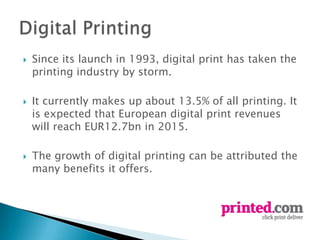    Since its launch in 1993, digital print has taken the
    printing industry by storm.

   It currently makes up about 13.5% of all printing. It
    is expected that European digital print revenues
    will reach EUR12.7bn in 2015.

   The growth of digital printing can be attributed the
    many benefits it offers.
 