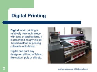 Digital Printing
Digital fabric printing is
relatively new technology
with tons of applications. It
is described as any ink jet
based method of printing
colorants onto fabric.
Digital can print any
design on all kind of fabric,
like cotton, poly or silk etc.
2 sukhvir.sabharwal.tit07@gmail.com
 