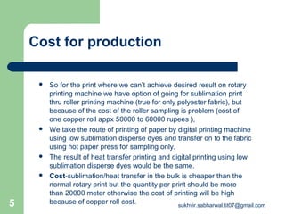 Cost for production
 So for the print where we can’t achieve desired result on rotary
printing machine we have option of going for sublimation print
thru roller printing machine (true for only polyester fabric), but
because of the cost of the roller sampling is problem (cost of
one copper roll appx 50000 to 60000 rupees ),
 We take the route of printing of paper by digital printing machine
using low sublimation disperse dyes and transfer on to the fabric
using hot paper press for sampling only.
 The result of heat transfer printing and digital printing using low
sublimation disperse dyes would be the same.
 Cost-sublimation/heat transfer in the bulk is cheaper than the
normal rotary print but the quantity per print should be more
than 20000 meter otherwise the cost of printing will be high
because of copper roll cost.5 sukhvir.sabharwal.tit07@gmail.com
 