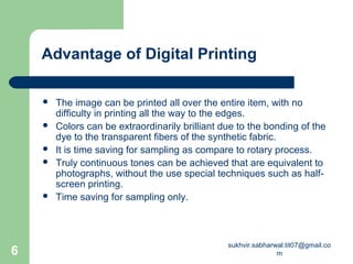 Advantage of Digital Printing
 The image can be printed all over the entire item, with no
difficulty in printing all the way to the edges.
 Colors can be extraordinarily brilliant due to the bonding of the
dye to the transparent fibers of the synthetic fabric.
 It is time saving for sampling as compare to rotary process.
 Truly continuous tones can be achieved that are equivalent to
photographs, without the use special techniques such as half-
screen printing.
 Time saving for sampling only.
6
sukhvir.sabharwal.tit07@gmail.co
m
 