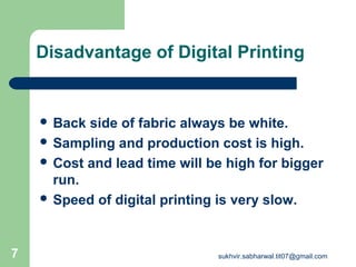 Disadvantage of Digital Printing
 Back side of fabric always be white.
 Sampling and production cost is high.
 Cost and lead time will be high for bigger
run.
 Speed of digital printing is very slow.
7 sukhvir.sabharwal.tit07@gmail.com
 