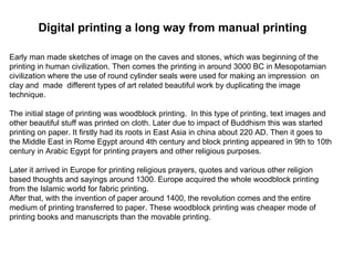 Digital printing a long way from manual printing Early man made sketches of image on the caves and stones, which was beginning of the printing in human civilization. Then comes the printing in around 3000 BC in Mesopotamian civilization where the use of round cylinder seals were used for making an impression  on clay and  made  different types of art related beautiful work by duplicating the image technique. The initial stage of printing was woodblock printing.  In this type of printing, text images and other beautiful stuff was printed on cloth. Later due to impact of Buddhism this was started printing on paper. It firstly had its roots in East Asia in china about 220 AD. Then it goes to the Middle East in Rome Egypt around 4th century and block printing appeared in 9th to 10th century in Arabic Egypt for printing prayers and other religious purposes. Later it arrived in Europe for printing religious prayers, quotes and various other religion based thoughts and sayings around 1300. Europe acquired the whole woodblock printing from the Islamic world for fabric printing. After that, with the invention of paper around 1400, the revolution comes and the entire medium of printing transferred to paper. These woodblock printing was cheaper mode of printing books and manuscripts than the movable printing.  