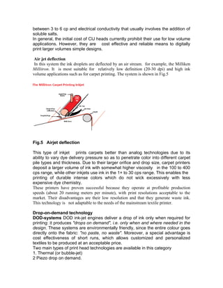 between 3 to 6 cp and electrical conductivity that usually involves the addition of
soluble salts.
In general, the initial cost of CIJ heads currently prohibit their use for low volume
applications. However, they are cost effective and reliable means to digitally
print larger volumes simple designs.

 Air jet deflection
 In this system the ink droplets are deflected by an air stream. for example, the Milliken
Millitron. It is most suitable for relatively low definition (20-30 dpi) and high ink
volume applications such as for carpet printing. The system is shown in Fig.5




Fig.5 Airjet deflection

This type of inkjet prints carpets better than analog technologies due to its
ability to vary dye delivery pressure so as to penetrate color into different carpet
pile types and thickness. Due to their larger orifice and drop size, carpet printers
deposit a larger volume of ink with somewhat higher viscosity in the 100 to 400
cps range, while other inkjets use ink in the 1+ to 30 cps range. This enables the
printing of durable intense colors which do not wick excessively with less
expensive dye chemistry.
These printers have proven successful because they operate at profitable production
speeds (about 20 running meters per minute), with print resolutions acceptable to the
market. Their disadvantages are their low resolution and that they generate waste ink.
This technology is not adaptable to the needs of the mainstream textile printer.

Drop-on-demand technology
DOD-systems DOD ink-jet engines deliver a drop of ink only when required for
printing: it produces "drops on demand", i.e. only when and where needed in the
design. These systems are environmentally friendly, since the entire colour goes
directly onto the fabric: "no paste, no waste". Moreover, a special advantage is
cost effectiveness of short runs, which allows customized and personalized
textiles to be produced at an acceptable price.
Two main types of print head technologies are available in this category
1. Thermal (or bubble-jet)
2 Piezo drop on demand.
 