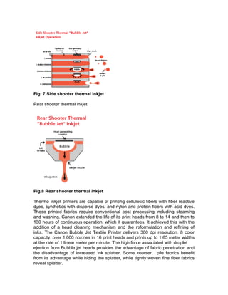 Fig. 7 Side shooter thermal inkjet

Rear shooter thermal inkjet




Fig.8 Rear shooter thermal inkjet

Thermo inkjet printers are capable of printing cellulosic fibers with fiber reactive
dyes, synthetics with disperse dyes, and nylon and protein fibers with acid dyes.
These printed fabrics require conventional post processing including steaming
and washing. Canon extended the life of its print heads from 8 to 14 and then to
130 hours of continuous operation, which it guarantees. It achieved this with the
addition of a head cleaning mechanism and the reformulation and refining of
inks. The Canon Bubble Jet Textile Printer delivers 360 dpi resolution, 8 color
capacity, over 1,000 nozzles in 16 print heads and prints up to 1.65 meter widths
at the rate of 1 linear meter per minute. The high force associated with droplet
ejection from Bubble jet heads provides the advantage of fabric penetration and
the disadvantage of increased ink splatter. Some coarser, pile fabrics benefit
from its advantage while hiding the splatter, while tightly woven fine fiber fabrics
reveal splatter.
 