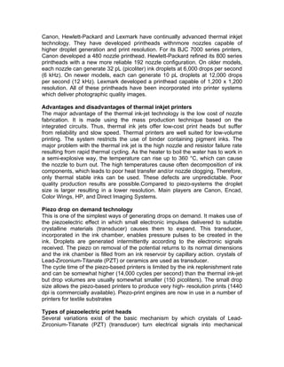 Canon, Hewlett-Packard and Lexmark have continually advanced thermal inkjet
technology. They have developed printheads withnmore nozzles capable of
higher droplet generation and print resolution. For its BJC 7000 series printers,
Canon developed a 480 nozzle printhead. Hewlett-Packard refined its 800 series
printheads with a new more reliable 192 nozzle configuration. On older models,
each nozzle can generate 32 pL (picoliter) ink droplets at 6,000 drops per second
(6 kHz). On newer models, each can generate 10 pL droplets at 12,000 drops
per second (12 kHz). Lexmark developed a printhead capable of 1,200 x 1,200
resolution. All of these printheads have been incorporated into printer systems
which deliver photographic quality images.

Advantages and disadvantages of thermal inkjet printers
The major advantage of the thermal ink-jet technology is the low cost of nozzle
fabrication. It is made using the mass production technique based on the
integrated circuits. Thus, thermal ink jets offer low-cost print heads but suffer
from reliability and slow speed. Thermal printers are well suited for low-volume
printing. The system restricts the use of binder containing pigment inks. The
major problem with the thermal ink jet is the high nozzle and resistor failure rate
resulting from rapid thermal cycling. As the heater to boil the water has to work in
a semi-explosive way, the temperature can rise up to 360 °C, which can cause
the nozzle to burn out. The high temperatures cause often decomposition of ink
components, which leads to poor heat transfer and/or nozzle clogging. Therefore,
only thermal stable inks can be used. These defects are unpredictable. Poor
quality production results are possible.Compared to piezo-systems the droplet
size is larger resulting in a lower resolution. Main players are Canon, Encad,
Color Wings, HP, and Direct Imaging Systems.

Piezo drop on demand technology
This is one of the simplest ways of generating drops on demand. It makes use of
the piezoelectric effect in which small electronic impulses delivered to suitable
crystalline materials (transducer) causes them to expand. This transducer,
incorporated in the ink chamber, enables pressure pulses to be created in the
ink. Droplets are generated intermittently according to the electronic signals
received. The piezo on removal of the potential returns to its normal dimensions
and the ink chamber is filled from an ink reservoir by capillary action. crystals of
Lead-Zirconium-Titanate (PZT) or ceramics are used as transducer.
The cycle time of the piezo-based printers is limited by the ink replenishment rate
and can be somewhat higher (14,000 cycles per second) than the thermal ink-jet
but drop volumes are usually somewhat smaller (150 picoliters). The small drop
size allows the piezo-based printers to produce very high- resolution prints (1440
dpi is commercially available). Piezo-print engines are now in use in a number of
printers for textile substrates

Types of piezoelectric print heads
Several variations exist of the basic mechanism by which crystals of Lead-
Zirconium-Titanate (PZT) (transducer) turn electrical signals into mechanical
 