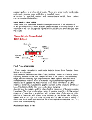 pressure pulses to produce ink droplets. These are shear mode, bend mode,
push mode squeeze mode and hybrid or “coupled” mode.
A number of patented designs and manufacturers exploit these various
mechanisms to differing effect.

Piezo electric shear mode
Shear mode print heads use an electric field perpendicular to the polarization
of the piezoelecric PZT driver. Electric charge causes a shearing action in the
distortion of the PZT piezoplates against the ink causing ink drops to eject from
the nozzle




Fig. 9 Piezo shear mode

  Shear mode piezoelectric printheads include those from Spectra, Xaar,
Brother,and Olympus.
Spectra heads have the advantage of high reliability, proven performance, robust
capability, wide ink choice, and can process inks in the 20 to 25 cP (centipoise)
range, which is relatively high for piezoelectric inkjet. Spectra manufactures a
number of head versions made of materials varying from sintered graphite to
stainless steel. Spectra Inc. has advanced shear mode with the use of CNC
machined sintered polycrystalline graphitic carbon as the structural print head
base, the placement of a filter between the piezo pumping
chamber and the nozzle, and the edge shooting placement of the piezoelectric
transducer. The shear mode action makes it possible to achieve tightly packed
assembly of many jets in a printhead with just one piece of piezoelectric plate.
printheads developed with shear mode technology can deliver inks at higher
speeds with superior jet uniformity for jetting various inks on a wide variety of
substrates. Xaar heads typically have the advantage of relatively low cost. but
suffer from limited reliability

Piezoelectric bend mode
 