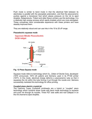 Push mode is similar to bend mode in that the electrical field between its
electrodes is parallel with the piezoplate polarization, and that the piezoceramic
pushes against a transducer foot which places pressure on the ink to eject
droplets. Dataproducts, Trident and older Epson printers use this technology. It is
a relatively high energy process which ejects droplets which are more elongated.
These companies have considerable experience with these printers and have
steadily improved them.

They are relatively robust and can use inks in the 10 to 20 cP range.

Piezoelectric squeeze mode




Fig. 12 Piezo Squeez mode

Squeeze mode refers to technology which S.L. Zoltan of Clevite Corp. developed
(1970 announced, 1974 US patent) and Seimens used in its PT-80 printer
(1977). In this mode, electrical charge deforms a piezoceramic tube so that it
squeezes the ink within the tube forcing it out through the nozzle end. Seimens
successfully marketed this technology for office printing.

Coupled piezo electric crystal jet
The Calcomp Topaz CrystalJet printheads are a hybrid or “coupled” piezo
technology which combine shear mode with bend mode technology to squeeze
and push ink through its nozzles. Three PZT side walls and roof collapse in on
the ink channel to eject droplets.
 