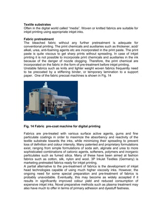 Textile substrates
Often in the digital world called “media”. Woven or knitted fabrics are suitable for
inkjet printing using appropriate inkjet inks.

Fabric pretreatment
The bleached fabric without any further pretreatment is adequate for
conventional printing. The print chemicals and auxiliaries such as thickener, acid/
alkali, urea, anti-foaming agents etc are incorporated in the print paste. The print
paste is quite viscous to get sharp prints without spreading. In case of inkjet
printing it is not possible to incorporate print chemicals and auxiliaries in the ink
because of the danger of nozzle clogging. Therefore, the print chemical are
incorporated on the fabric in the form of pre-treatment before inkjet printing.
Unstable fabrics such as knits and lighter weight woven fabrics frequently need
to be precoated by a stiffening binder, or temporary lamination to a support
paper. One of the fabric precoat machines is shown in Fig. 14




Fig. 14 Fabric pre-coat machine for digital printing

Fabrics are pre-treated with various surface active agents, gums and fine
particulate coatings in order to maximize the absorbency and reactivity of the
textile substrate towards the inks, while minimizing their spreading to prevent
loss of definition and colour intensity. Many patented and proprietary formulations
exist, ranging from simple formulations of soda ash, alginate and urea to more
sophisticated combinations of cationic agents, softeners, polymers and inorganic
particulates such as fumed silica. Many of these have been aimed at fashion
fabrics such as cotton, silk, nylon and wool. 3P InkJet Textiles (Germany) is
marketing pretreated fabrics ready for inkjet printing.
A partial alternative to the pre-treatment of fabrics is the development of inkjet
head technologies capable of using much higher viscosity inks. However, the
ongoing need for some special preparation and pre-treatment of fabrics is
probably unavoidable. Eventually, this may become as widely accepted if it
results in significantly improved colour yield and reduced consumption of
expensive inkjet inks. Novel preparative methods such as plasma treatment may
also have much to offer in terms of primary adhesion and dyestuff fastness.
 