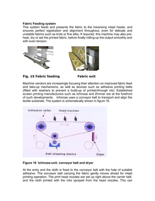 Fabric Feeding system
This system feeds and presents the fabric to the traversing inkjet heads, and
ensures perfect registration and alignment throughout, even for delicate and
unstable fabrics such as knits or fine silks. If required, this machine may also pre-
heat, dry or set the printed fabric, before finally rolling-up the output smoothly and
with even tension.




Fig. 15 Fabric feeding                     Fabric exit

Machine vendors are increasingly focusing their attention on improved fabric feed
and take-up mechanisms, as well as devices such as adhesive printing belts
(fitted with washers to prevent a build-up of printed-through ink). Established
screen printing manufacturers such as Ichinose and Zimmer are at the forefront
of such developments. Ichinose uses a conveyor belt to transport and align the
textile substrate. The system is schematically shown in figure 16.




Figure 16 Ichinose-unit: conveyor belt and dryer

At the entry end the cloth is fixed to the conveyor belt with the help of suitable
adhesive. The conveyor belt carrying the fabric gently moves ahead for inkjet
printing operation. The print head nozzles are set up right above the carrier belt,
and the cloth printed with the inks sprayed from the head nozzles. This can
 