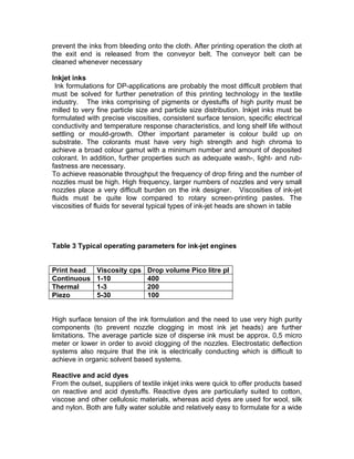 prevent the inks from bleeding onto the cloth. After printing operation the cloth at
the exit end is released from the conveyor belt. The conveyor belt can be
cleaned whenever necessary

Inkjet inks
 Ink formulations for DP-applications are probably the most difficult problem that
must be solved for further penetration of this printing technology in the textile
industry. The inks comprising of pigments or dyestuffs of high purity must be
milled to very fine particle size and particle size distribution. Inkjet inks must be
formulated with precise viscosities, consistent surface tension, specific electrical
conductivity and temperature response characteristics, and long shelf life without
settling or mould-growth. Other important parameter is colour build up on
substrate. The colorants must have very high strength and high chroma to
achieve a broad colour gamut with a minimum number and amount of deposited
colorant. In addition, further properties such as adequate wash-, light- and rub-
fastness are necessary.
To achieve reasonable throughput the frequency of drop firing and the number of
nozzles must be high. High frequency, larger numbers of nozzles and very small
nozzles place a very difficult burden on the ink designer. Viscosities of ink-jet
fluids must be quite low compared to rotary screen-printing pastes. The
viscosities of fluids for several typical types of ink-jet heads are shown in table




Table 3 Typical operating parameters for ink-jet engines


Print head     Viscosity cps    Drop volume Pico litre pl
Continuous     1-10             400
Thermal        1-3              200
Piezo          5-30             100


High surface tension of the ink formulation and the need to use very high purity
components (to prevent nozzle clogging in most ink jet heads) are further
limitations. The average particle size of disperse ink must be approx. 0,5 micro
meter or lower in order to avoid clogging of the nozzles. Electrostatic deflection
systems also require that the ink is electrically conducting which is difficult to
achieve in organic solvent based systems.

Reactive and acid dyes
From the outset, suppliers of textile inkjet inks were quick to offer products based
on reactive and acid dyestuffs. Reactive dyes are particularly suited to cotton,
viscose and other cellulosic materials, whereas acid dyes are used for wool, silk
and nylon. Both are fully water soluble and relatively easy to formulate for a wide
 