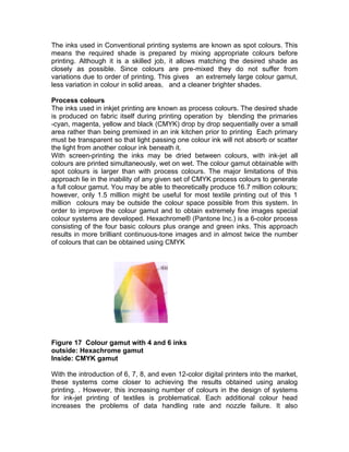 The inks used in Conventional printing systems are known as spot colours. This
means the required shade is prepared by mixing appropriate colours before
printing. Although it is a skilled job, it allows matching the desired shade as
closely as possible. Since colours are pre-mixed they do not suffer from
variations due to order of printing. This gives an extremely large colour gamut,
less variation in colour in solid areas, and a cleaner brighter shades.

Process colours
The inks used in inkjet printing are known as process colours. The desired shade
is produced on fabric itself during printing operation by blending the primaries
-cyan, magenta, yellow and black (CMYK) drop by drop sequentially over a small
area rather than being premixed in an ink kitchen prior to printing Each primary
must be transparent so that light passing one colour ink will not absorb or scatter
the light from another colour ink beneath it.
With screen-printing the inks may be dried between colours, with ink-jet all
colours are printed simultaneously, wet on wet. The colour gamut obtainable with
spot colours is larger than with process colours. The major limitations of this
approach lie in the inability of any given set of CMYK process colours to generate
a full colour gamut. You may be able to theoretically produce 16.7 million colours;
however, only 1.5 million might be useful for most textile printing out of this 1
million colours may be outside the colour space possible from this system. In
order to improve the colour gamut and to obtain extremely fine images special
colour systems are developed. Hexachrome® (Pantone Inc.) is a 6-color process
consisting of the four basic colours plus orange and green inks. This approach
results in more brilliant continuous-tone images and in almost twice the number
of colours that can be obtained using CMYK




Figure 17 Colour gamut with 4 and 6 inks
outside: Hexachrome gamut
Inside: CMYK gamut

With the introduction of 6, 7, 8, and even 12-color digital printers into the market,
these systems come closer to achieving the results obtained using analog
printing. . However, this increasing number of colours in the design of systems
for ink-jet printing of textiles is problematical. Each additional colour head
increases the problems of data handling rate and nozzle failure. It also
 