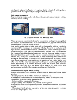 significantly reduces the fraction of the printer that is not actively printing at any
given moment, thus significantly reducing machine efficiency.

Fabric post processing
Post-treatments are associated with the printing operation; examples are baking,
steaming and/or washing.




                   Fig. 18 Steam fixation and washing units

These processes are similar to those for conventional textile prints, except that
the process is undertaken with a much smaller batch size, typically a few tens of
metres or even individual sample lengths.
One barrier to new entrants is the need to finish fabrics after printing, in order to
develop and fix the colours to acceptable industry standards of wash, rub and
light fastness, handle and appearance. Often there is a need for final application
of flame retardant, soil, stain and crease-resistant finishes. Such processes call
for the use of specialized capital equipment such as steamers, washers, driers,
bakers and stenters. Apart from the cost and space requirements (water, energy,
effluent etc.), many new potential users of inkjet technology have neither the
know-how nor inclination to embark upon conventional textile processing in this
way. Some suppliers of inkjet equipment or suppliers of pre-treated fabrics now
offer small desk top steamers capable of handling short sample lengths of printed
fabric (typically up to 30 metres). However, these are far from ideal for even
small-scale production and still leave many aspects of fabric finish and
performance uncontrolled, for example, shrinkage and final width.

Slow adoption of digital textile printing
Following issues are responsible for slow commercial adoption of digital textile
printing.
• Existing machines do not fit the mainstream market needs.
• The existing speeds adequate for sample printing but not for bulk production
• Availability of printing inks at reasonable cost
• Colour matching problems in flat colours
• Reproducibility of results from one printer to another printer.
• Migration of manufacturing capacity to Asia where labour intensive processes
prevail.
• Main stream textile printers are geared to low cost mass production business
model and long response time
 