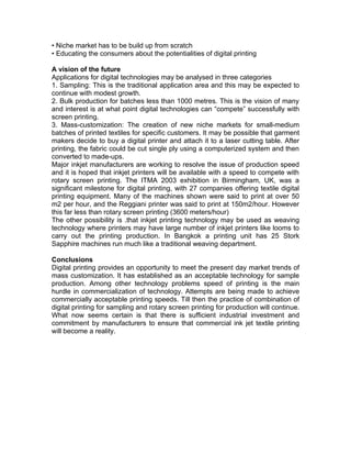 • Niche market has to be build up from scratch
• Educating the consumers about the potentialities of digital printing

A vision of the future
Applications for digital technologies may be analysed in three categories
1. Sampling: This is the traditional application area and this may be expected to
continue with modest growth.
2. Bulk production for batches less than 1000 metres. This is the vision of many
and interest is at what point digital technologies can “compete” successfully with
screen printing.
3. Mass-customization: The creation of new niche markets for small-medium
batches of printed textiles for specific customers. It may be possible that garment
makers decide to buy a digital printer and attach it to a laser cutting table. After
printing, the fabric could be cut single ply using a computerized system and then
converted to made-ups.
Major inkjet manufacturers are working to resolve the issue of production speed
and it is hoped that inkjet printers will be available with a speed to compete with
rotary screen printing. The ITMA 2003 exhibition in Birmingham, UK, was a
significant milestone for digital printing, with 27 companies offering textile digital
printing equipment. Many of the machines shown were said to print at over 50
m2 per hour, and the Reggiani printer was said to print at 150m2/hour. However
this far less than rotary screen printing (3600 meters/hour)
The other possibility is .that inkjet printing technology may be used as weaving
technology where printers may have large number of inkjet printers like looms to
carry out the printing production. In Bangkok a printing unit has 25 Stork
Sapphire machines run much like a traditional weaving department.

Conclusions
Digital printing provides an opportunity to meet the present day market trends of
mass customization. It has established as an acceptable technology for sample
production. Among other technology problems speed of printing is the main
hurdle in commercialization of technology. Attempts are being made to achieve
commercially acceptable printing speeds. Till then the practice of combination of
digital printing for sampling and rotary screen printing for production will continue.
What now seems certain is that there is sufficient industrial investment and
commitment by manufacturers to ensure that commercial ink jet textile printing
will become a reality.
 