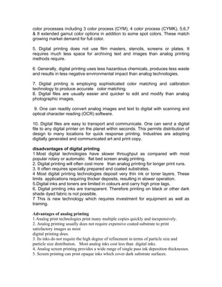 color processes including 3 color process (CYM), 4 color process (CYMK), 5,6,7
& 8 extended gamut color options in addition to some spot colors. These match
growing market demand for full color.

5. Digital printing does not use film masters, stencils, screens or plates. It
requires much less space for archiving text and images than analog printing
methods require.

6. Generally, digital printing uses less hazardous chemicals, produces less waste
and results in less negative environmental impact than analog technologies.

7. Digital printing is employing sophisticated color matching and calibration
technology to produce accurate color matching.
8. Digital files are usually easier and quicker to edit and modify than analog
photographic images.

 9. One can readily convert analog images and text to digital with scanning and
optical character reading (OCR) software.

10. Digital files are easy to transport and communicate. One can send a digital
file to any digital printer on the planet within seconds. This permits distribution of
design to many locations for quick response printing. Industries are adopting
digitally generated and communicated art and print copy.

disadvantages of digital printing
1.Most digital technologies have slower throughput as compared with most
popular rotary or automatic flat bed screen analg printing.
2. Digital printing will often cost more than analog printing for longer print runs.
3. It often requires specially prepared and coated substrates.
4 Most digital printing technologies deposit very thin ink or toner layers. These
limits applications requiring thicker deposits, resulting in slower operation.
5.Digital inks and toners are limited in colours and carry high price tags.
6. Digital printing inks are transparent. Therefore printing on black or other dark
shade dyed fabric is not possible.
7 This is new technology which requires investment for equipment as well as
training.

Advantages of analog printing
1.Analog print technologies print many multiple copies quickly and inexpensively.
2. Analog printing usually does not require expensive coated substrate to print
satisfactory images as most
digital printing does.
3. Its inks do not require the high degree of refinement in terms of particle size and
particle size distribution. Most analog inks cost less than digital inks.
4. Analog screen printing provides a wide range of single pass ink deposition thicknesses.
5. Screen printing can print opaque inks which cover dark substrate surfaces.
 