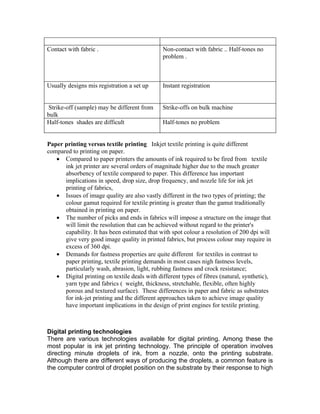 Contact with fabric .                         Non-contact with fabric .. Half-tones no
                                              problem .



Usually designs mis registration a set up     Instant registration


 Strike-off (sample) may be different from    Strike-offs on bulk machine
bulk
Half-tones shades are difficult               Half-tones no problem


Paper printing versus textile printing Inkjet textile printing is quite different
compared to printing on paper.
   • Compared to paper printers the amounts of ink required to be fired from textile
      ink jet printer are several orders of magnitude higher due to the much greater
      absorbency of textile compared to paper. This difference has important
      implications in speed, drop size, drop frequency, and nozzle life for ink jet
      printing of fabrics,
   • Issues of image quality are also vastly different in the two types of printing; the
      colour gamut required for textile printing is greater than the gamut traditionally
      obtained in printing on paper.
   • The number of picks and ends in fabrics will impose a structure on the image that
      will limit the resolution that can be achieved without regard to the printer's
      capability. It has been estimated that with spot colour a resolution of 200 dpi will
      give very good image quality in printed fabrics, but process colour may require in
      excess of 360 dpi.
   • Demands for fastness properties are quite different for textiles in contrast to
      paper printing, textile printing demands in most cases nigh fastness levels,
      particularly wash, abrasion, light, rubbing fastness and crock resistance;
   • Digital printing on textile deals with different types of fibres (natural, synthetic),
      yarn type and fabrics ( weight, thickness, stretchable, flexible, often highly
      porous and textured surface). These differences in paper and fabric as substrates
      for ink-jet printing and the different approaches taken to achieve image quality
      have important implications in the design of print engines for textile printing.



Digital printing technologies
There are various technologies available for digital printing. Among these the
most popular is ink jet printing technology. The principle of operation involves
directing minute droplets of ink, from a nozzle, onto the printing substrate.
Although there are different ways of producing the droplets, a common feature is
the computer control of droplet position on the substrate by their response to high
 