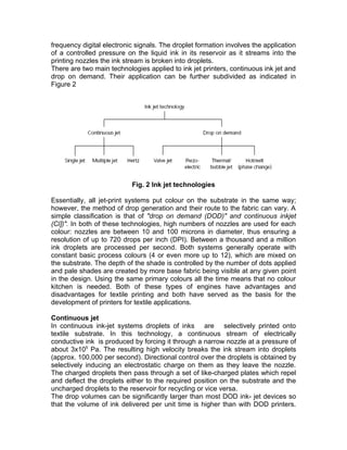 frequency digital electronic signals. The droplet formation involves the application
of a controlled pressure on the liquid ink in its reservoir as it streams into the
printing nozzles the ink stream is broken into droplets.
There are two main technologies applied to ink jet printers, continuous ink jet and
drop on demand. Their application can be further subdivided as indicated in
Figure 2




                           Fig. 2 Ink jet technologies

Essentially, all jet-print systems put colour on the substrate in the same way;
however, the method of drop generation and their route to the fabric can vary. A
simple classification is that of "drop on demand (DOD)" and continuous inkjet
(Cl])". In both of these technologies, high numbers of nozzles are used for each
colour: nozzles are between 10 and 100 microns in diameter, thus ensuring a
resolution of up to 720 drops per inch (DPI). Between a thousand and a million
ink droplets are processed per second. Both systems generally operate with
constant basic process colours (4 or even more up to 12), which are mixed on
the substrate. The depth of the shade is controlled by the number of dots applied
and pale shades are created by more base fabric being visible at any given point
in the design. Using the same primary colours all the time means that no colour
kitchen is needed. Both of these types of engines have advantages and
disadvantages for textile printing and both have served as the basis for the
development of printers for textile applications.

Continuous jet
In continuous ink-jet systems droplets of inks are selectively printed onto
textile substrate. In this technology, a continuous stream of electrically
conductive ink is produced by forcing it through a narrow nozzle at a pressure of
about 3x105 Pa. The resulting high velocity breaks the ink stream into droplets
(approx. 100,000 per second). Directional control over the droplets is obtained by
selectively inducing an electrostatic charge on them as they leave the nozzle.
The charged droplets then pass through a set of like-charged plates which repel
and deflect the droplets either to the required position on the substrate and the
uncharged droplets to the reservoir for recycling or vice versa.
The drop volumes can be significantly larger than most DOD ink- jet devices so
that the volume of ink delivered per unit time is higher than with DOD printers.
 