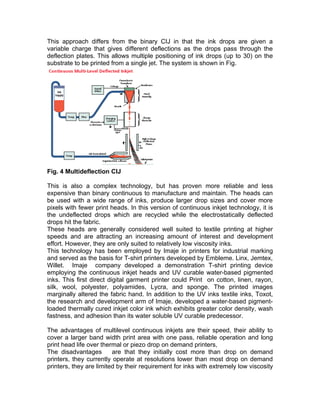 This approach differs from the binary CIJ in that the ink drops are given a
variable charge that gives different deflections as the drops pass through the
deflection plates. This allows multiple positioning of ink drops (up to 30) on the
substrate to be printed from a single jet. The system is shown in Fig.




Fig. 4 Multideflection CIJ

This is also a complex technology, but has proven more reliable and less
expensive than binary continuous to manufacture and maintain. The heads can
be used with a wide range of inks, produce larger drop sizes and cover more
pixels with fewer print heads. In this version of continuous inkjet technology, it is
the undeflected drops which are recycled while the electrostatically deflected
drops hit the fabric.
These heads are generally considered well suited to textile printing at higher
speeds and are attracting an increasing amount of interest and development
effort. However, they are only suited to relatively low viscosity inks.
This technology has been employed by Imaje in printers for industrial marking
and served as the basis for T-shirt printers developed by Embleme. Linx, Jemtex,
Willet. Imaje company developed a demonstration T-shirt printing device
employing the continuous inkjet heads and UV curable water-based pigmented
inks. This first direct digital garment printer could Print on cotton, linen, rayon,
silk, wool, polyester, polyamides, Lycra, and sponge. The printed images
marginally altered the fabric hand. In addition to the UV inks textile inks, Toxot,
the research and development arm of Imaje, developed a water-based pigment-
loaded thermally cured inkjet color ink which exhibits greater color density, wash
fastness, and adhesion than its water soluble UV curable predecessor.

The advantages of multilevel continuous inkjets are their speed, their ability to
cover a larger band width print area with one pass, reliable operation and long
print head life over thermal or piezo drop on demand printers,
The disadvantages        are that they initially cost more than drop on demand
printers, they currently operate at resolutions lower than most drop on demand
printers, they are limited by their requirement for inks with extremely low viscosity
 