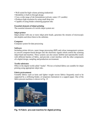 • Well suited for high-volume printing (industrial)
• Reliability is built-in through design
• Uses a wide range of ink formulations (solvent, water, UV curable)
• Produces high resolution by using small drop size
• Capable of using binder containing pigment inks

Essential elements of inkjet printing
The essential elements of a textile inkjet system are:

Inkjet printer
Inkjet printer with one or more inkjet print heads, generates the streams of microscopic
ink droplets and direct them to the substrate.

Computer
Computer system for data processing

Software
Including printer drivers, raster image processing (RIP) and colour management systems
to convert computer-based designs into the electronic signals which control the scanning
inkjet head and machine. These systems can also ensure faithful and reproducible results
with different batches of fabric, and provide a total interface with the other components
of a digital design, sampling and production environment.

Textile substrates
Often in the digital world called “media”. Woven or knitted fabrics are suitable for inkjet
printing using appropriate inkjet inks.

Fabric pretreatment
Unstable fabrics such as knits and lighter weight woven fabrics frequently need to be
supported by a stiffening binder, or temporary lamination to a support paper. One of the
fabric precoat machines is shown in Fig. 15




Fig. 15 Fabric pre-coat machine for digital printing
 