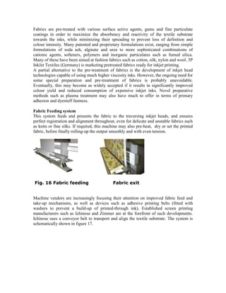 Fabrics are pre-treated with various surface active agents, gums and fine particulate
coatings in order to maximize the absorbency and reactivity of the textile substrate
towards the inks, while minimizing their spreading to prevent loss of definition and
colour intensity. Many patented and proprietary formulations exist, ranging from simple
formulations of soda ash, alginate and urea to more sophisticated combinations of
cationic agents, softeners, polymers and inorganic particulates such as fumed silica.
Many of these have been aimed at fashion fabrics such as cotton, silk, nylon and wool. 3P
InkJet Textiles (Germany) is marketing pretreated fabrics ready for inkjet printing.
A partial alternative to the pre-treatment of fabrics is the development of inkjet head
technologies capable of using much higher viscosity inks. However, the ongoing need for
some special preparation and pre-treatment of fabrics is probably unavoidable.
Eventually, this may become as widely accepted if it results in significantly improved
colour yield and reduced consumption of expensive inkjet inks. Novel preparative
methods such as plasma treatment may also have much to offer in terms of primary
adhesion and dyestuff fastness.

Fabric Feeding system
This system feeds and presents the fabric to the traversing inkjet heads, and ensures
perfect registration and alignment throughout, even for delicate and unstable fabrics such
as knits or fine silks. If required, this machine may also pre-heat, dry or set the printed
fabric, before finally rolling-up the output smoothly and with even tension.




Fig. 16 Fabric feeding                       Fabric exit


Machine vendors are increasingly focusing their attention on improved fabric feed and
take-up mechanisms, as well as devices such as adhesive printing belts (fitted with
washers to prevent a build-up of printed-through ink). Established screen printing
manufacturers such as Ichinose and Zimmer are at the forefront of such developments.
Ichinose uses a conveyor belt to transport and align the textile substrate. The system is
schematically shown in figure 17.
 