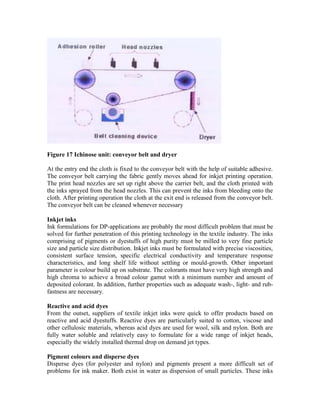 Figure 17 Ichinose unit: conveyor belt and dryer

At the entry end the cloth is fixed to the conveyor belt with the help of suitable adhesive.
The conveyor belt carrying the fabric gently moves ahead for inkjet printing operation.
The print head nozzles are set up right above the carrier belt, and the cloth printed with
the inks sprayed from the head nozzles. This can prevent the inks from bleeding onto the
cloth. After printing operation the cloth at the exit end is released from the conveyor belt.
The conveyor belt can be cleaned whenever necessary

Inkjet inks
Ink formulations for DP-applications are probably the most difficult problem that must be
solved for further penetration of this printing technology in the textile industry. The inks
comprising of pigments or dyestuffs of high purity must be milled to very fine particle
size and particle size distribution. Inkjet inks must be formulated with precise viscosities,
consistent surface tension, specific electrical conductivity and temperature response
characteristics, and long shelf life without settling or mould-growth. Other important
parameter is colour build up on substrate. The colorants must have very high strength and
high chroma to achieve a broad colour gamut with a minimum number and amount of
deposited colorant. In addition, further properties such as adequate wash-, light- and rub-
fastness are necessary.

Reactive and acid dyes
From the outset, suppliers of textile inkjet inks were quick to offer products based on
reactive and acid dyestuffs. Reactive dyes are particularly suited to cotton, viscose and
other cellulosic materials, whereas acid dyes are used for wool, silk and nylon. Both are
fully water soluble and relatively easy to formulate for a wide range of inkjet heads,
especially the widely installed thermal drop on demand jet types.

Pigment colours and disperse dyes
Disperse dyes (for polyester and nylon) and pigments present a more difficult set of
problems for ink maker. Both exist in water as dispersion of small particles. These inks
 